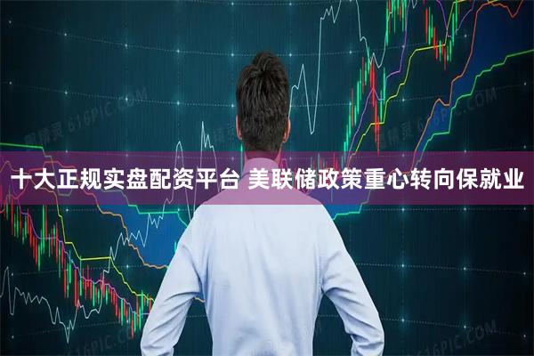 十大正规实盘配资平台 美联储政策重心转向保就业
