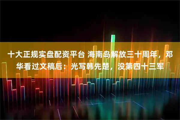 十大正规实盘配资平台 海南岛解放三十周年，邓华看过文稿后：光写韩先楚，没第四十三军