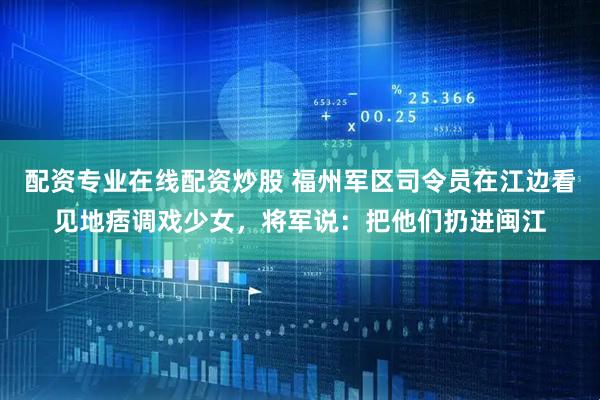 配资专业在线配资炒股 福州军区司令员在江边看见地痞调戏少女，将军说：把他们扔进闽江