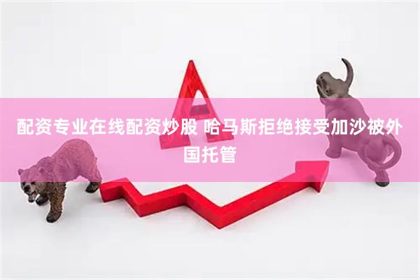 配资专业在线配资炒股 哈马斯拒绝接受加沙被外国托管