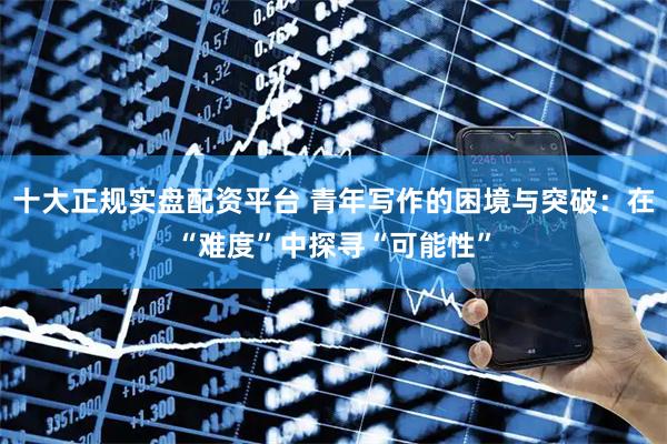 十大正规实盘配资平台 青年写作的困境与突破：在“难度”中探寻“可能性”