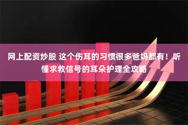 网上配资炒股 这个伤耳的习惯很多爸妈都有！听懂求救信号的耳朵护理全攻略