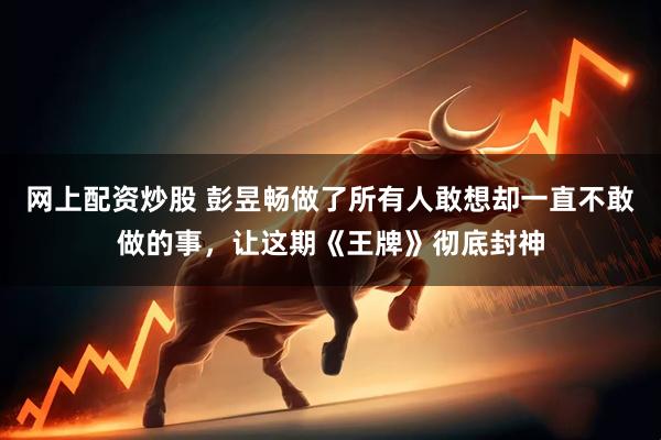 网上配资炒股 彭昱畅做了所有人敢想却一直不敢做的事，让这期《王牌》彻底封神