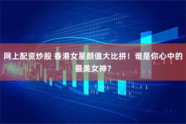 网上配资炒股 香港女星颜值大比拼！谁是你心中的最美女神？