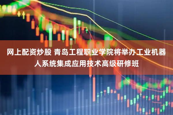 网上配资炒股 青岛工程职业学院将举办工业机器人系统集成应用技术高级研修班