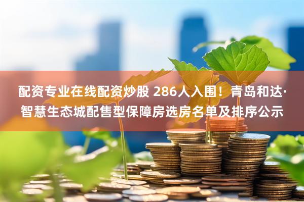 配资专业在线配资炒股 286人入围！青岛和达·智慧生态城配售型保障房选房名单及排序公示