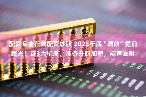 配资专业在线配资炒股 2025年底“绩效”提前曝光！这3大星座，准备升职加薪，闷声发财