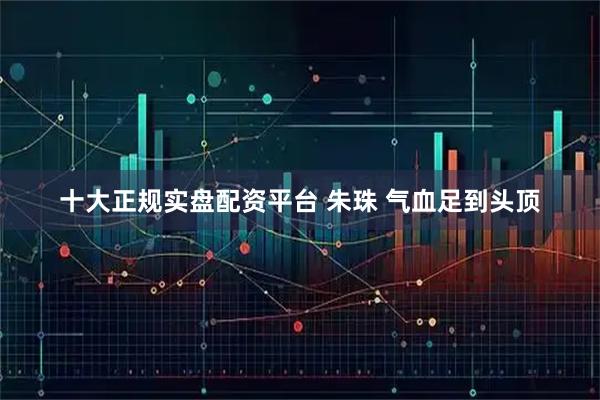 十大正规实盘配资平台 朱珠 气血足到头顶