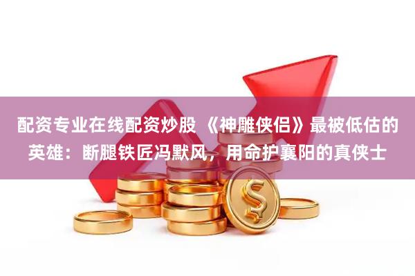 配资专业在线配资炒股 《神雕侠侣》最被低估的英雄：断腿铁匠冯默风，用命护襄阳的真侠士