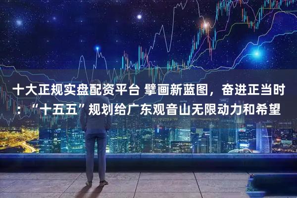 十大正规实盘配资平台 擘画新蓝图，奋进正当时：“十五五”规划给广东观音山无限动力和希望