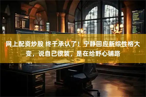 网上配资炒股 终于承认了！宁静回应新综性格大变，说自己很装，是在给野心铺路