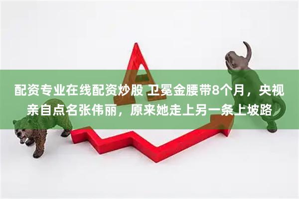配资专业在线配资炒股 卫冕金腰带8个月，央视亲自点名张伟丽，原来她走上另一条上坡路