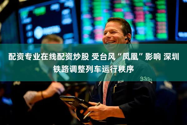 配资专业在线配资炒股 受台风“凤凰”影响 深圳铁路调整列车运行秩序
