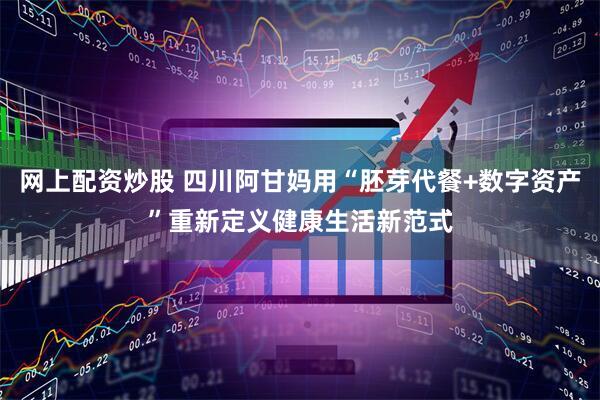 网上配资炒股 四川阿甘妈用“胚芽代餐+数字资产”重新定义健康生活新范式