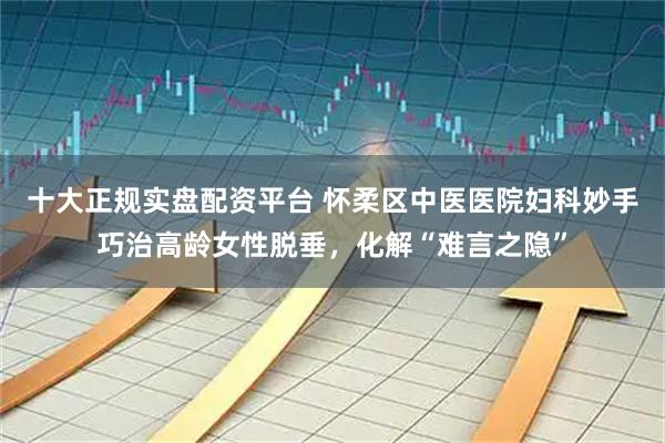 十大正规实盘配资平台 怀柔区中医医院妇科妙手巧治高龄女性脱垂，化解“难言之隐”