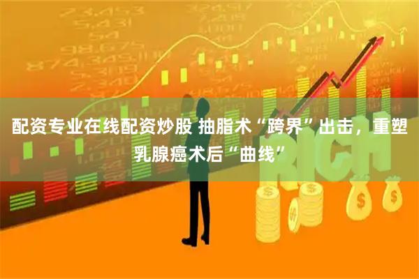 配资专业在线配资炒股 抽脂术“跨界”出击，重塑乳腺癌术后“曲线”
