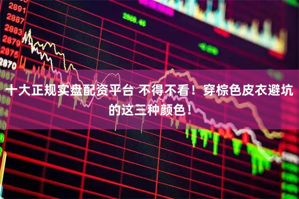 十大正规实盘配资平台 不得不看！穿棕色皮衣避坑的这三种颜色！