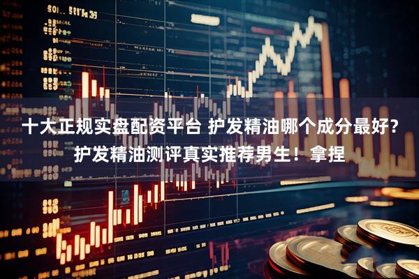 十大正规实盘配资平台 护发精油哪个成分最好？护发精油测评真实推荐男生！拿捏
