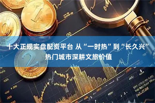 十大正规实盘配资平台 从“一时热”到“长久兴” 热门城市深耕文旅价值