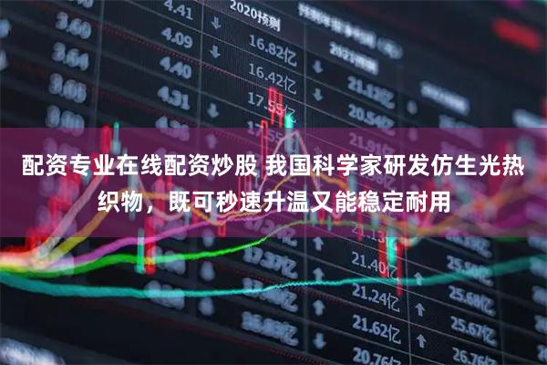 配资专业在线配资炒股 我国科学家研发仿生光热织物，既可秒速升温又能稳定耐用