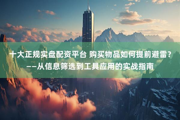 十大正规实盘配资平台 购买物品如何提前避雷？——从信息筛选到工具应用的实战指南