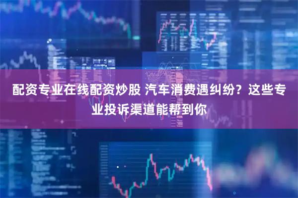 配资专业在线配资炒股 汽车消费遇纠纷？这些专业投诉渠道能帮到你