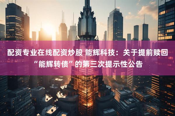 配资专业在线配资炒股 能辉科技：关于提前赎回“能辉转债”的第三次提示性公告