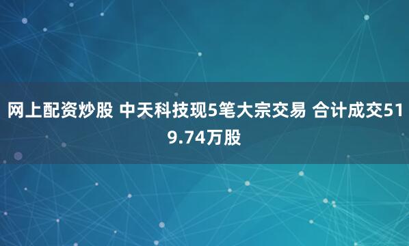 网上配资炒股 中天科技现5笔大宗交易 合计成交519.74万股
