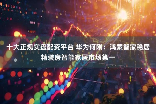 十大正规实盘配资平台 华为何刚：鸿蒙智家稳居精装房智能家居市场第一