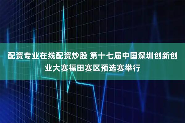 配资专业在线配资炒股 第十七届中国深圳创新创业大赛福田赛区预选赛举行