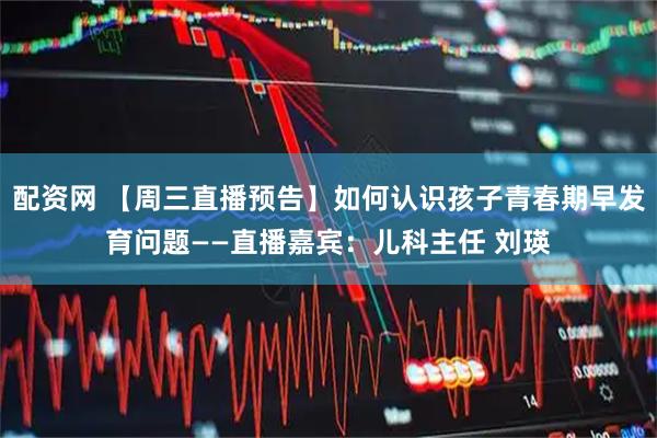 配资网 【周三直播预告】如何认识孩子青春期早发育问题——直播嘉宾：儿科主任 刘瑛