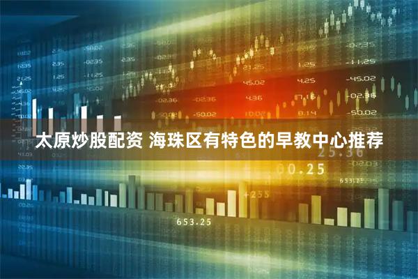 太原炒股配资 海珠区有特色的早教中心推荐
