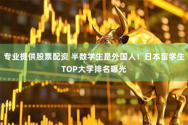 专业提供股票配资 半数学生是外国人！日本留学生TOP大学排名曝光