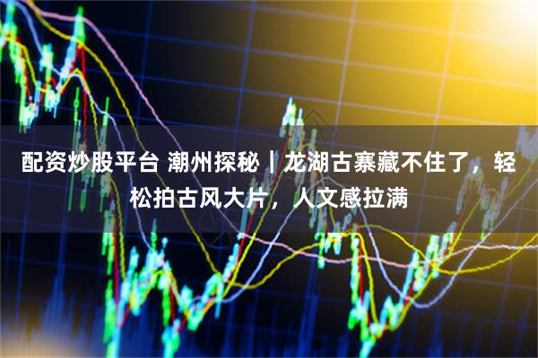 配资炒股平台 潮州探秘｜龙湖古寨藏不住了，轻松拍古风大片，人文感拉满