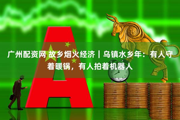 广州配资网 故乡烟火经济｜乌镇水乡年：有人守着暖锅，有人拍着机器人
