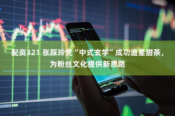 配资321 张踩玲凭“中式玄学”成功追星甜茶，为粉丝文化提供新思路