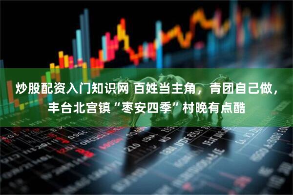 炒股配资入门知识网 百姓当主角，青团自己做，丰台北宫镇“枣安四季”村晚有点酷