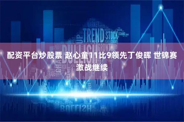 配资平台炒股票 赵心童11比9领先丁俊晖 世锦赛激战继续