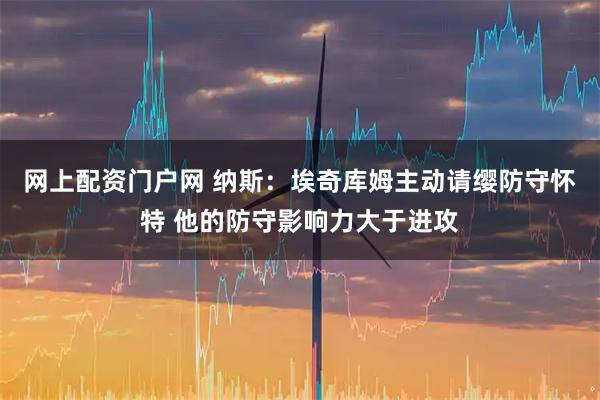 网上配资门户网 纳斯：埃奇库姆主动请缨防守怀特 他的防守影响力大于进攻