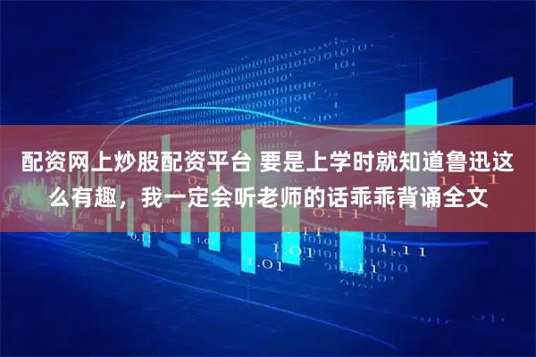 配资网上炒股配资平台 要是上学时就知道鲁迅这么有趣，我一定会听老师的话乖乖背诵全文
