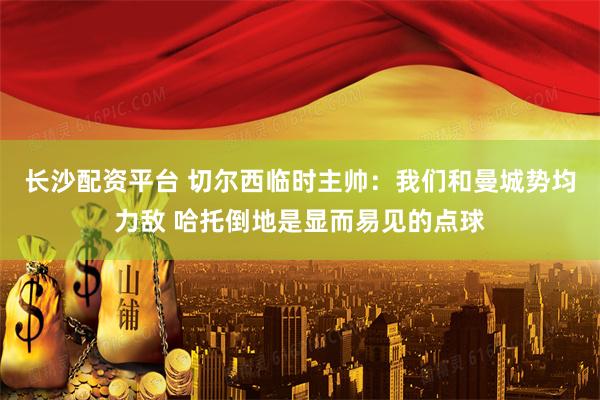 长沙配资平台 切尔西临时主帅：我们和曼城势均力敌 哈托倒地是显而易见的点球