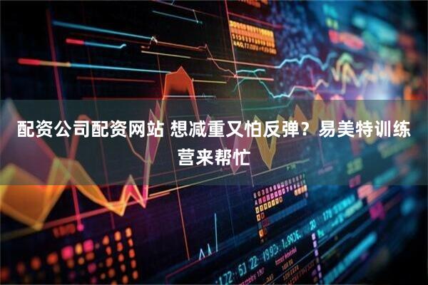 配资公司配资网站 想减重又怕反弹？易美特训练营来帮忙