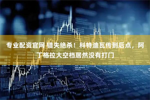 专业配资官网 错失绝杀！科特迪瓦传到后点，阿丁格拉大空档居然没有打门