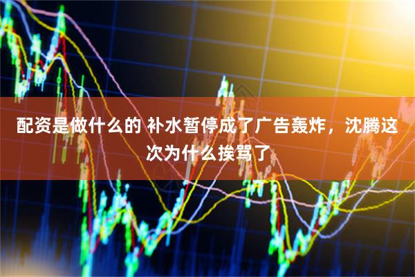 配资是做什么的 补水暂停成了广告轰炸，沈腾这次为什么挨骂了
