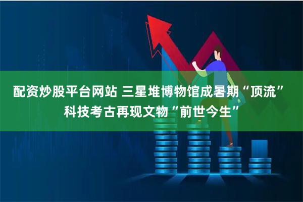 配资炒股平台网站 三星堆博物馆成暑期“顶流” 科技考古再现文物“前世今生”