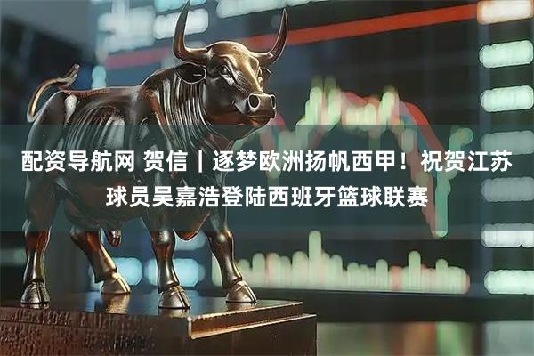 配资导航网 贺信｜逐梦欧洲扬帆西甲！祝贺江苏球员吴嘉浩登陆西班牙篮球联赛