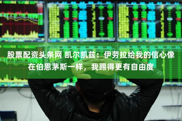 股票配资头条网 凯尔凯兹：伊劳拉给我的信心像在伯恩茅斯一样，我踢得更有自由度