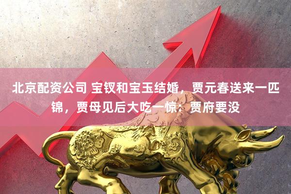 北京配资公司 宝钗和宝玉结婚，贾元春送来一匹锦，贾母见后大吃一惊：贾府要没